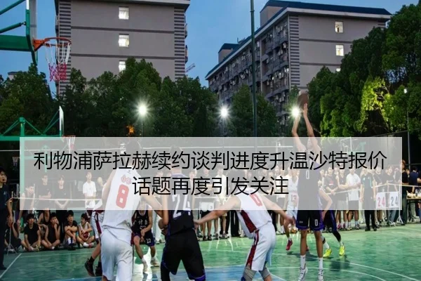 利物浦萨拉赫续约谈判进度升温沙特报价话题再度引发关注